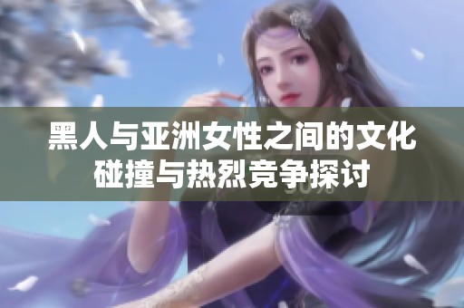 黑人与亚洲女性之间的文化碰撞与热烈竞争探讨