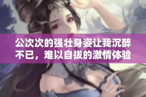 公次次的强壮身姿让我沉醉不已，难以自拔的激情体验