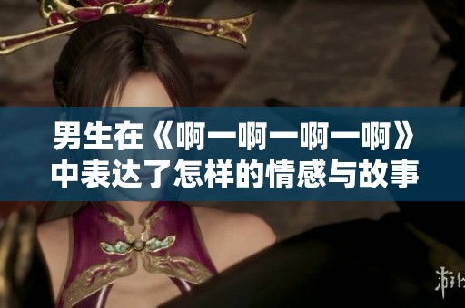 男生在《啊一啊一啊一啊》中表达了怎样的情感与故事深度解读