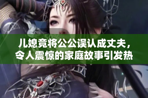 儿媳竟将公公误认成丈夫，令人震惊的家庭故事引发热议