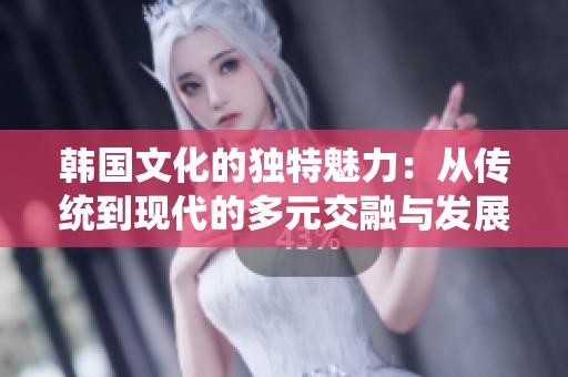 韩国文化的独特魅力：从传统到现代的多元交融与发展