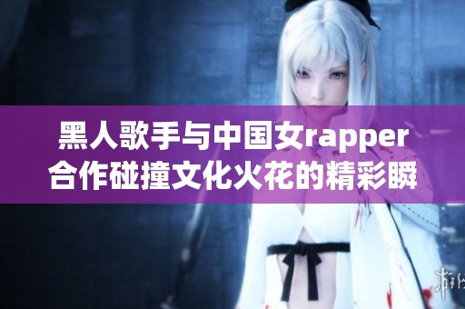 黑人歌手与中国女rapper合作碰撞文化火花的精彩瞬间