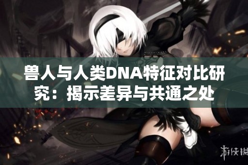 兽人与人类DNA特征对比研究：揭示差异与共通之处