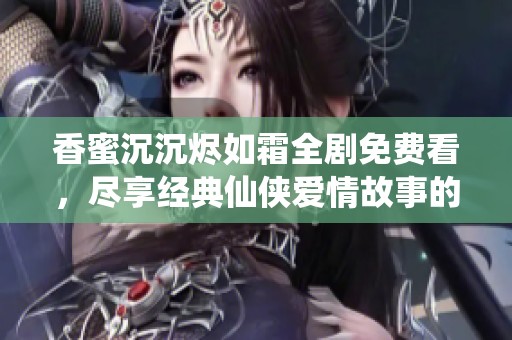 香蜜沉沉烬如霜全剧免费看，尽享经典仙侠爱情故事的精彩呈现