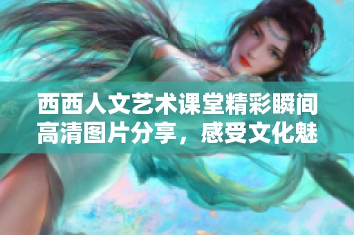 西西人文艺术课堂精彩瞬间高清图片分享，感受文化魅力与艺术灵感