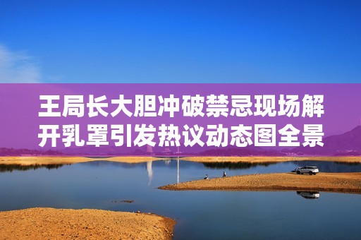 王局长大胆冲破禁忌现场解开乳罩引发热议动态图全景揭秘