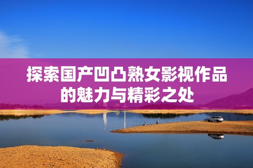 探索国产凹凸熟女影视作品的魅力与精彩之处