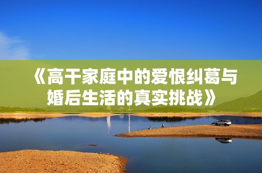 《高干家庭中的爱恨纠葛与婚后生活的真实挑战》
