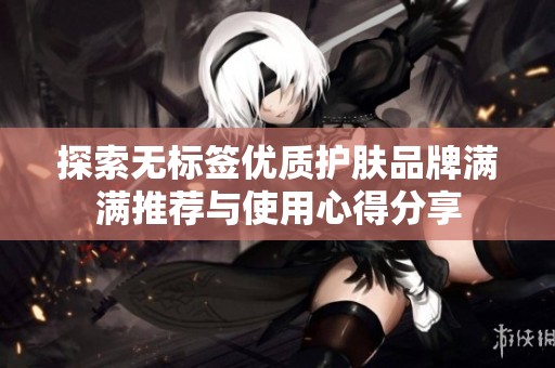 探索无标签优质护肤品牌满满推荐与使用心得分享