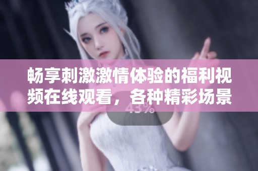 畅享刺激激情体验的福利视频在线观看，各种精彩场景等你来探索！
