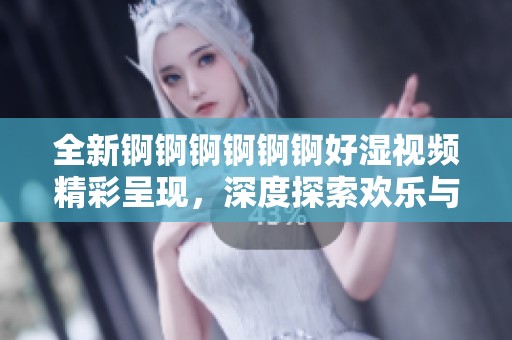 全新锕锕锕锕锕锕好湿视频精彩呈现，深度探索欢乐与惊喜的无限可能