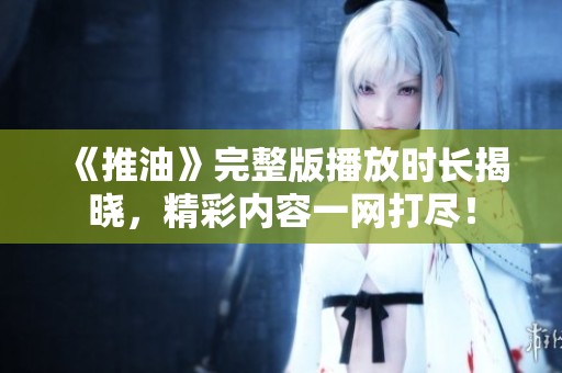 《推油》完整版播放时长揭晓，精彩内容一网打尽！