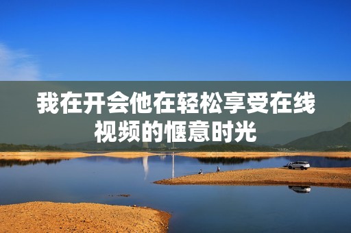 我在开会他在轻松享受在线视频的惬意时光