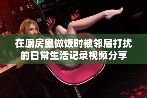 在厨房里做饭时被邻居打扰的日常生活记录视频分享