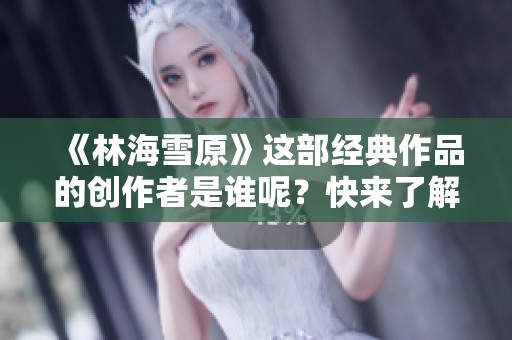 《林海雪原》这部经典作品的创作者是谁呢？快来了解一下！