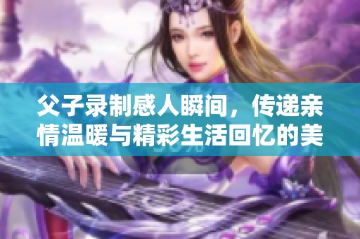 父子录制感人瞬间，传递亲情温暖与精彩生活回忆的美好视频片段
