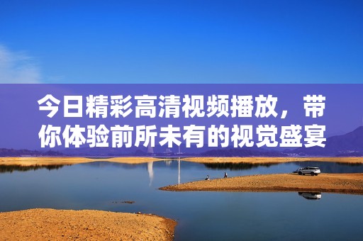 今日精彩高清视频播放，带你体验前所未有的视觉盛宴