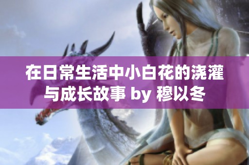 在日常生活中小白花的浇灌与成长故事 by 穆以冬