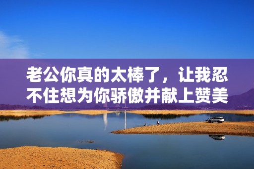 老公你真的太棒了，让我忍不住想为你骄傲并献上赞美！