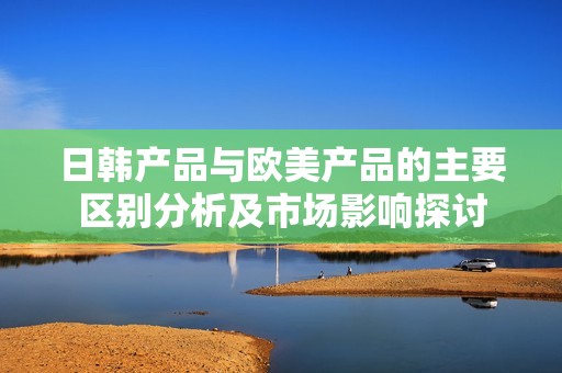 日韩产品与欧美产品的主要区别分析及市场影响探讨