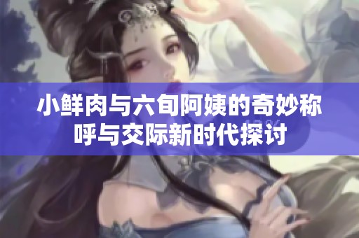 小鲜肉与六旬阿姨的奇妙称呼与交际新时代探讨