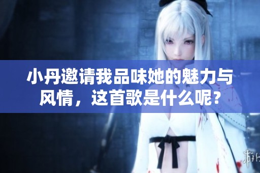 小丹邀请我品味她的魅力与风情，这首歌是什么呢？