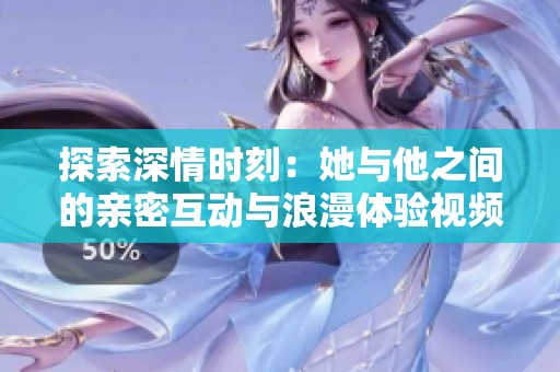 探索深情时刻：她与他之间的亲密互动与浪漫体验视频