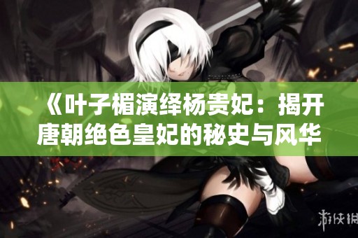 《叶子楣演绎杨贵妃：揭开唐朝绝色皇妃的秘史与风华》