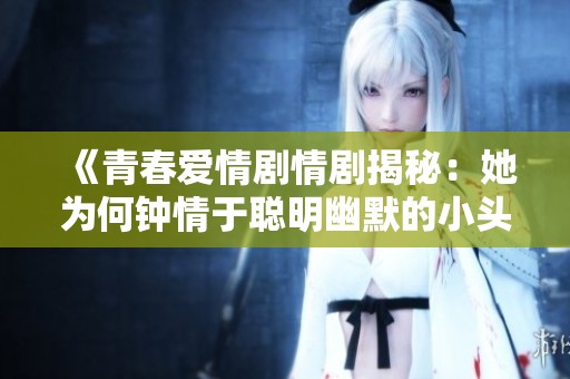 《青春爱情剧情剧揭秘：她为何钟情于聪明幽默的小头头》