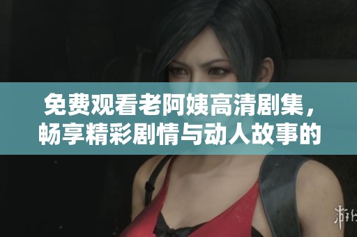 免费观看老阿姨高清剧集，畅享精彩剧情与动人故事的最佳选择
