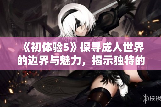 《初体验5》探寻成人世界的边界与魅力，揭示独特的感情与人生观