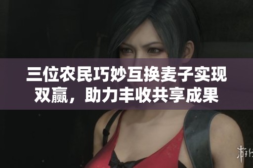 三位农民巧妙互换麦子实现双赢，助力丰收共享成果