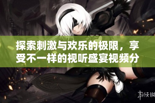 探索刺激与欢乐的极限，享受不一样的视听盛宴视频分享体验