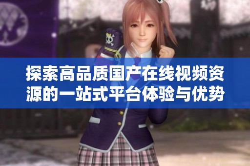 探索高品质国产在线视频资源的一站式平台体验与优势分析