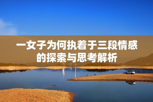 一女子为何执着于三段情感的探索与思考解析