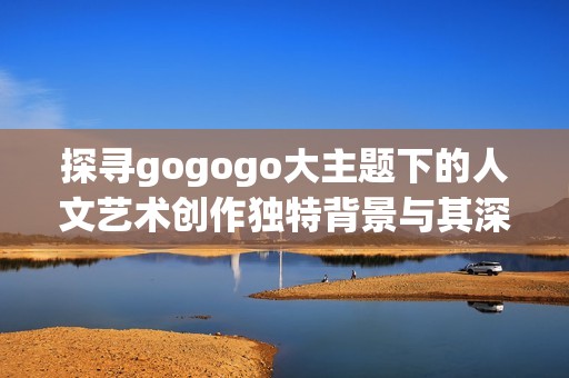 探寻gogogo大主题下的人文艺术创作独特背景与其深刻内涵