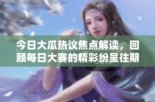 今日大瓜热议焦点解读，回顾每日大赛的精彩纷呈往期内容与亮点分析