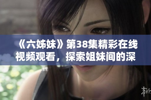 《六姊妹》第38集精彩在线视频观看，探索姐妹间的深厚情谊与动人故事