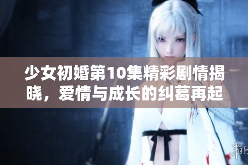 少女初婚第10集精彩剧情揭晓，爱情与成长的纠葛再起波澜