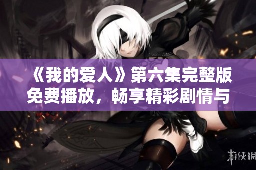 《我的爱人》第六集完整版免费播放，畅享精彩剧情与浪漫情感体验