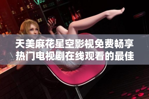 天美麻花星空影视免费畅享热门电视剧在线观看的最佳选择