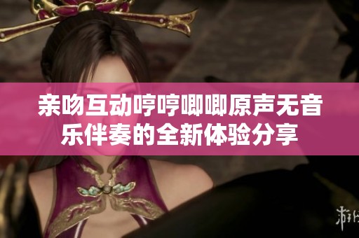 亲吻互动哼哼唧唧原声无音乐伴奏的全新体验分享