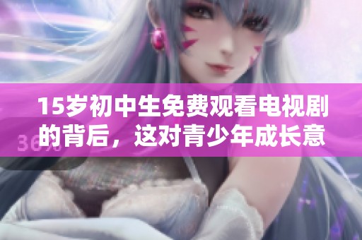 15岁初中生免费观看电视剧的背后，这对青少年成长意味着什么