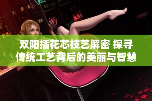 双阳插花芯技艺解密 探寻传统工艺背后的美丽与智慧