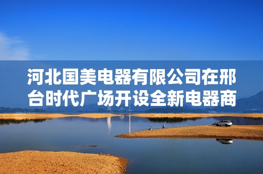 河北国美电器有限公司在邢台时代广场开设全新电器商城