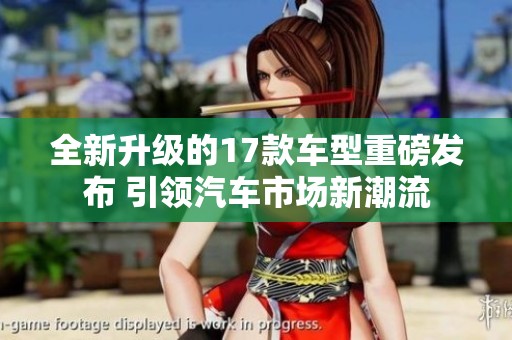 全新升级的17款车型重磅发布 引领汽车市场新潮流