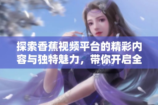 探索香蕉视频平台的精彩内容与独特魅力，带你开启全新视听体验