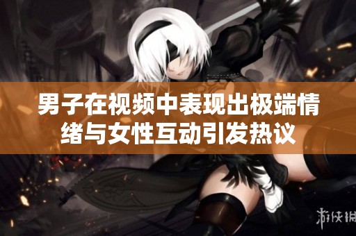 男子在视频中表现出极端情绪与女性互动引发热议