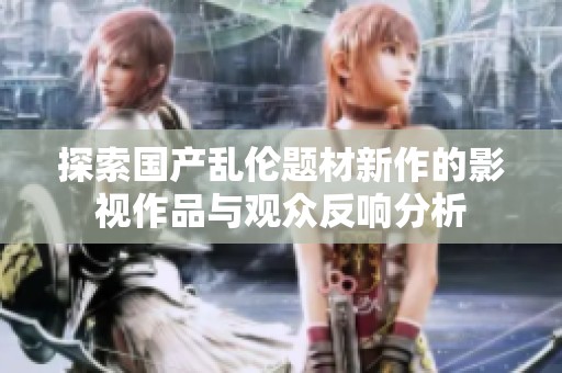 探索国产乱伦题材新作的影视作品与观众反响分析