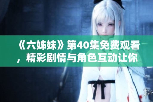 《六姊妹》第40集免费观看，精彩剧情与角色互动让你沉浸于情感世界中